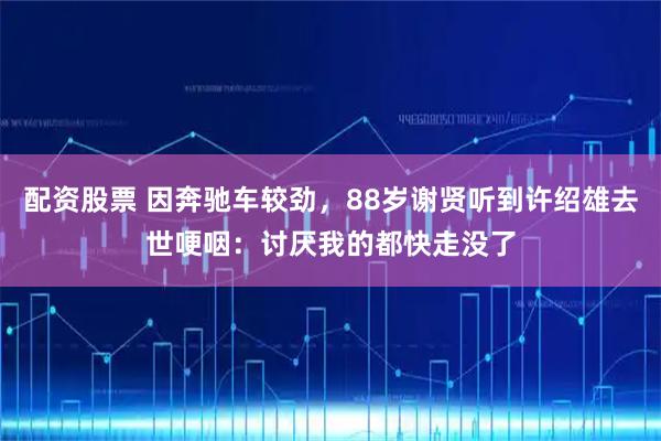 配资股票 因奔驰车较劲，88岁谢贤听到许绍雄去世哽咽：讨厌我的都快走没了