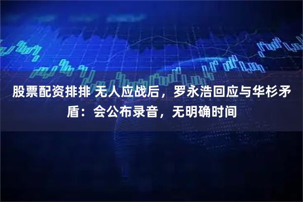 股票配资排排 无人应战后，罗永浩回应与华杉矛盾：会公布录音，无明确时间
