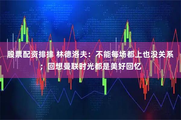 股票配资排排 林德洛夫：不能每场都上也没关系；回想曼联时光都是美好回忆