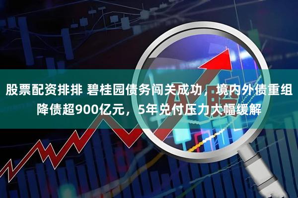股票配资排排 碧桂园债务闯关成功，境内外债重组降债超900亿元，5年兑付压力大幅缓解